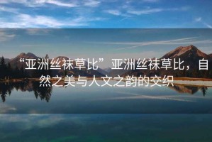 “亞洲絲襪草比”亞洲絲襪草比，自然之美與人文之韻的交織