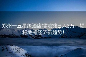 鄭州一五星級酒店擺地攤?cè)杖?萬，揭秘地攤經(jīng)濟(jì)新趨勢！