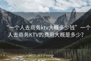“一個人去商務ktv大概多少錢”一個人去商務KTV的費用大概是多少？