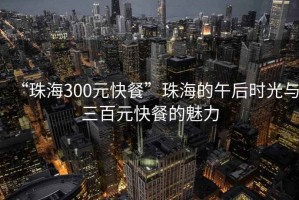 “珠海300元快餐”珠海的午后時光與三百元快餐的魅力