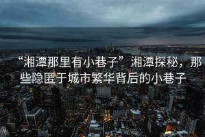 “湘潭那里有小巷子”湘潭探秘，那些隱匿于城市繁華背后的小巷子