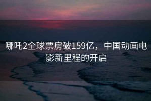 哪吒2全球票房破159億，中國動畫電影新里程的開啟