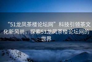 “51龍鳳茶樓論壇網”科技引領茶文化新風尚，探索51龍鳳茶樓論壇網的世界
