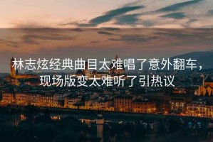 林志炫經典曲目太難唱了意外翻車，現(xiàn)場版變太難聽了引熱議