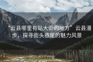 “云縣哪里有站大街的地方”云縣漫步，探尋街頭巷尾的魅力風景