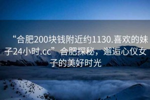 “合肥200塊錢附近約1130.喜歡的妹子24小時.cc”合肥探秘，邂逅心儀女子的美好時光