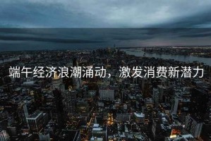 端午經濟浪潮涌動，激發消費新潛力