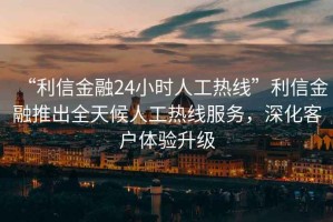 “利信金融24小時人工熱線”利信金融推出全天候人工熱線服務，深化客戶體驗升級