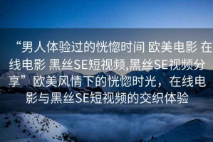 “男人體驗過的恍惚時間 歐美電影 在線電影 黑絲SE短視頻,黑絲SE視頻分享”歐美風情下的恍惚時光，在線電影與黑絲SE短視頻的交織體驗