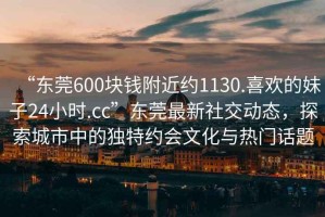 “東莞600塊錢附近約1130.喜歡的妹子24小時(shí).cc”東莞最新社交動(dòng)態(tài)，探索城市中的獨(dú)特約會(huì)文化與熱門話題