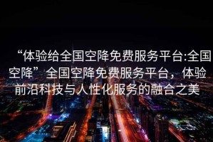 “體驗(yàn)給全國(guó)空降免費(fèi)服務(wù)平臺(tái):全國(guó)空降”全國(guó)空降免費(fèi)服務(wù)平臺(tái)，體驗(yàn)前沿科技與人性化服務(wù)的融合之美