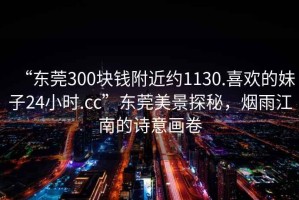 “東莞300塊錢附近約1130.喜歡的妹子24小時.cc”東莞美景探秘，煙雨江南的詩意畫卷