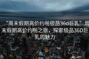 “周末假期高價約啪極品36d巨乳”周末假期高價約啪之旅，探索極品36D巨乳的魅力