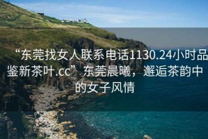 “東莞找女人聯系電話1130.24小時品鑒新茶葉.cc”東莞晨曦，邂逅茶韻中的女子風情