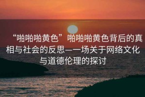 “啪啪啪黃色”啪啪啪黃色背后的真相與社會的反思—一場關于網絡文化與道德倫理的探討