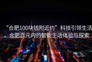 “合肥100塊錢附近約”科技引領(lǐng)生活，合肥百元內(nèi)的智能生活體驗與探索