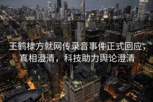 王鶴棣方就網(wǎng)傳錄音事件正式回應(yīng)，真相澄清，科技助力輿論澄清