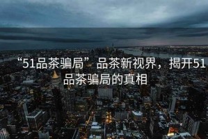“51品茶騙局”品茶新視界，揭開51品茶騙局的真相