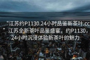“江蘇約P1130.24小時(shí)品鑒新茶葉.cc”江蘇全新茶葉品鑒盛宴，約P1130，24小時(shí)沉浸體驗(yàn)新茶葉的魅力