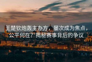 王楚欽炮轟主辦方，屢次成為焦點(diǎn)，公平何在？揭秘賽事背后的爭(zhēng)議