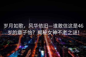 歲月如歌，風華依舊—誰敢信這是46歲的章子怡？揭秘女神不老之謎！