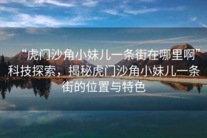 “虎門沙角小妹兒一條街在哪里啊”科技探索，揭秘虎門沙角小妹兒一條街的位置與特色