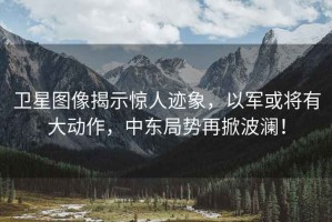 衛星圖像揭示驚人跡象，以軍或將有大動作，中東局勢再掀波瀾！