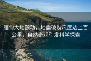 緬甸大地顫動，地震破裂尺度達上百公里，自然奇觀引發(fā)科學(xué)探索