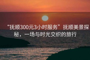 “撫順300元3小時服務”撫順美景探秘，一場與時光交織的旅行