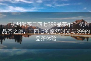“杭州喝茶二四七399品茶qq”杭州品茶之旅，二四七的悠然時(shí)光與399的品茶體驗(yàn)