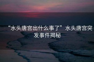 “水頭唐宮出什么事了”水頭唐宮突發事件揭秘