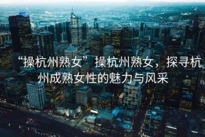 “操杭州熟女”操杭州熟女，探尋杭州成熟女性的魅力與風(fēng)采