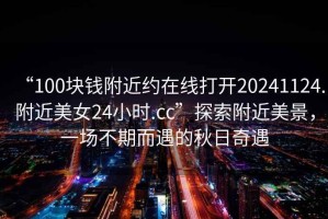 “100塊錢(qián)附近約在線打開(kāi)20241124.附近美女24小時(shí).cc”探索附近美景，一場(chǎng)不期而遇的秋日奇遇