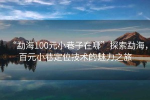“勐海100元小巷子在哪”探索勐海，百元小巷定位技術(shù)的魅力之旅