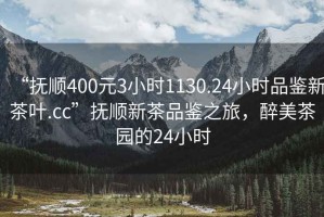 “撫順400元3小時1130.24小時品鑒新茶葉.cc”撫順新茶品鑒之旅，醉美茶園的24小時