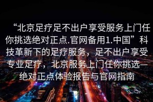 “北京足療足不出戶享受服務上門任你挑選絕對正點.官網(wǎng)備用1.中國”科技革新下的足療服務，足不出戶享受專業(yè)足療，北京服務上門任你挑選—絕對正點體驗報告與官網(wǎng)指南