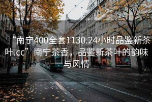 “南寧400全套1130.24小時(shí)品鑒新茶葉.cc”南寧茶香，品鑒新茶葉的韻味與風(fēng)情