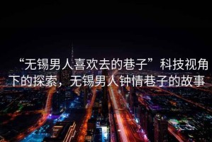 “無錫男人喜歡去的巷子”科技視角下的探索，無錫男人鐘情巷子的故事