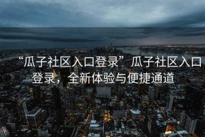 “瓜子社區入口登錄”瓜子社區入口登錄，全新體驗與便捷通道
