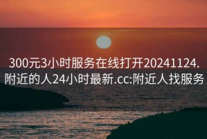 300元3小時服務在線打開20241124.附近的人24小時最新.cc:附近人找服務