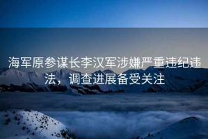 海軍原參謀長李漢軍涉嫌嚴重違紀違法，調查進展備受關注