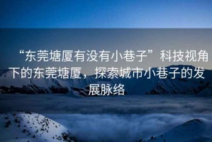 “東莞塘廈有沒有小巷子”科技視角下的東莞塘廈，探索城市小巷子的發展脈絡