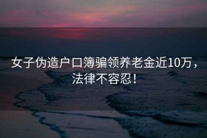 女子偽造戶口簿騙領養(yǎng)老金近10萬，法律不容忍！