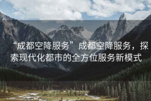 “成都空降服務”成都空降服務，探索現代化都市的全方位服務新模式