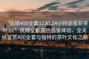 “撫順400全套1130.24小時品鑒新茶葉.cc”撫順全新茶葉品鑒體驗，全天候鑒賞400全套與獨特的茶葉文化之旅