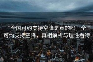 “全國(guó)可約支持空降是真的嗎”全國(guó)可約支持空降，真相解析與理性看待