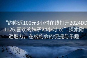 “約附近100元3小時(shí)在線打開2024DD1126.喜歡的妹子24小時(shí).cc”探索附近魅力，在線約會(huì)的便捷與樂趣