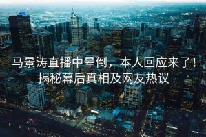 馬景濤直播中暈倒，本人回應(yīng)來(lái)了！揭秘幕后真相及網(wǎng)友熱議