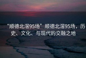 “順德北滘95場”順德北滘95場，歷史、文化、與現代的交融之地