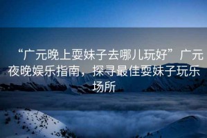 “廣元晚上耍妹子去哪兒玩好”廣元夜晚娛樂指南，探尋最佳耍妹子玩樂場所